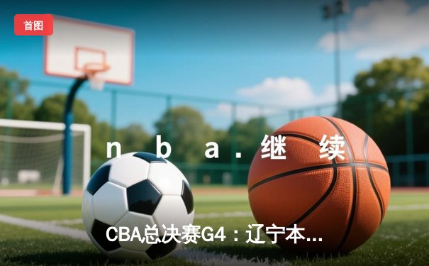 CBA总决赛G4：辽宁本钢加时逆转广东宏远，总比分扳成2-2平