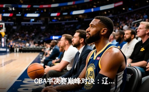 CBA半决赛巅峰对决：辽宁本钢加时险胜广东宏远，赵继伟35分创生涯新高 - 3